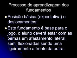 Processo de aprendizagem dos
fundamentos
 Posição básica (expectativa) e
deslocamentos:
 Este fundamento é base para o
jogo, o aluno deverá estar com as
pernas em afastamento lateral,
semi flexionadas sendo uma
ligeiramente a frente da outra.
 