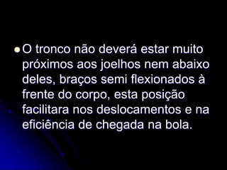  O tronco não deverá estar muito
próximos aos joelhos nem abaixo
deles, braços semi flexionados à
frente do corpo, esta posição
facilitara nos deslocamentos e na
eficiência de chegada na bola.
 
