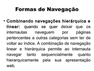 Formas de Navegação
●
    Combinando navegações hierárquica e
    linear: quando se quer deixar que os
    internautas     naveguem      por    páginas
    pertencentes a outras categorias sem ter de
    voltar ao índice. A combinação de navegação
    linear e hierárquica permite ao internauta
    navegar tanto sequencialmente quanto
    hierarquicamente pela sua apresentação
    web.
 