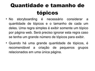 Quantidade e tamanho de
             tópicos
●
    No storyboarding é necessário considerar a
    quantidade de tópicos e o tamanho de cada um
    deles. Uma regra simples é exibir somente um tópico
    por página web. Será preciso ignorar esta regra caso
    se tenha um grande número de tópicos para exibir.
●
    Quando há uma grande quantidade de tópicos, é
    recomendável a criação de pequenos grupos
    relacionados em uma única página.
 