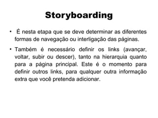 Storyboarding
●
     É nesta etapa que se deve determinar as diferentes
    formas de navegação ou interligação das páginas.
●
    Também é necessário definir os links (avançar,
    voltar, subir ou descer), tanto na hierarquia quanto
    para a página principal. Este é o momento para
    definir outros links, para qualquer outra informação
    extra que você pretenda adicionar.
 