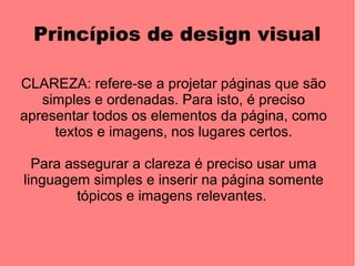 Princípios de design visual

CLAREZA: refere-se a projetar páginas que são
   simples e ordenadas. Para isto, é preciso
apresentar todos os elementos da página, como
     textos e imagens, nos lugares certos.

  Para assegurar a clareza é preciso usar uma
linguagem simples e inserir na página somente
         tópicos e imagens relevantes.
 