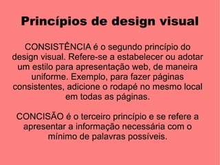 Princípios de design visual

   CONSISTÊNCIA é o segundo princípio do
design visual. Refere-se a estabelecer ou adotar
 um estilo para apresentação web, de maneira
     uniforme. Exemplo, para fazer páginas
consistentes, adicione o rodapé no mesmo local
              em todas as páginas.

 CONCISÃO é o terceiro princípio e se refere a
  apresentar a informação necessária com o
       mínimo de palavras possíveis.
 