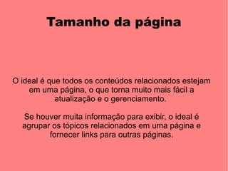 Tamanho da página



O ideal é que todos os conteúdos relacionados estejam
    em uma página, o que torna muito mais fácil a
            atualização e o gerenciamento.

  Se houver muita informação para exibir, o ideal é
  agrupar os tópicos relacionados em uma página e
         fornecer links para outras páginas.
 