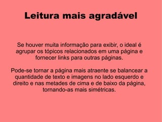 Leitura mais agradável


 Se houver muita informação para exibir, o ideal é
 agrupar os tópicos relacionados em uma página e
        fornecer links para outras páginas.

Pode-se tornar a página mais atraente se balancear a
  quantidade de texto e imagens no lado esquerdo e
 direito e nas metades de cima e de baixo da página,
              tornando-as mais simétricas.
 