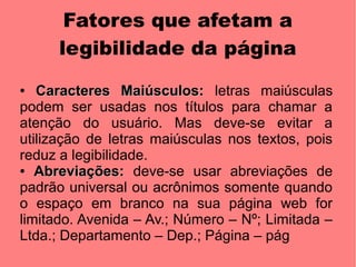 Fatores que afetam a
      legibilidade da página
●  Caracteres Maiúsculos: letras maiúsculas
podem ser usadas nos títulos para chamar a
atenção do usuário. Mas deve-se evitar a
utilização de letras maiúsculas nos textos, pois
reduz a legibilidade.
● Abreviações: deve-se usar abreviações de

padrão universal ou acrônimos somente quando
o espaço em branco na sua página web for
limitado. Avenida – Av.; Número – Nº; Limitada –
Ltda.; Departamento – Dep.; Página – pág
 