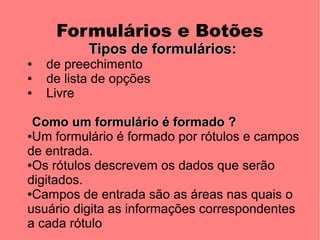 Formulários e Botões
           Tipos de formulários:
●   de preechimento
●   de lista de opções
●   Livre

 Como um formulário é formado ?
●Um formulário é formado por rótulos e campos

de entrada.
●Os rótulos descrevem os dados que serão

digitados.
●Campos de entrada são as áreas nas quais o

usuário digita as informações correspondentes
a cada rótulo
 