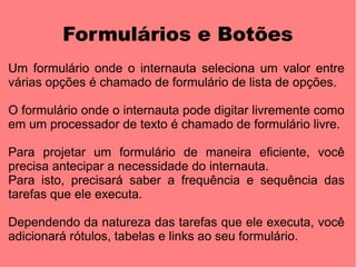 Formulários e Botões
Um formulário onde o internauta seleciona um valor entre
várias opções é chamado de formulário de lista de opções.

O formulário onde o internauta pode digitar livremente como
em um processador de texto é chamado de formulário livre.

Para projetar um formulário de maneira eficiente, você
precisa antecipar a necessidade do internauta.
Para isto, precisará saber a frequência e sequência das
tarefas que ele executa.

Dependendo da natureza das tarefas que ele executa, você
adicionará rótulos, tabelas e links ao seu formulário.
 