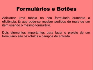 Formulários e Botões
Adicionar uma tabela no seu formulário aumenta a
eficiência, já que pode-se receber pedidos de mais de um
item usando o mesmo formulário.

Dois elementos importantes para fazer o projeto de um
formulário são os rótulos e campos de entrada.
 