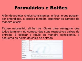 Formulários e Botões
Além de projetar rótulos consistentes, únicos, e que possam
ser entendidos, é preciso também organizar os campos de
maneira eficaz.

Faz-se necessário alinhar os rótulos para assegurar que
todos terminem no começo das suas respectivas caixas de
entrada. E colocar o rótulo de maneira consistente, a
esquerda ou acima da caixa de entrada
 