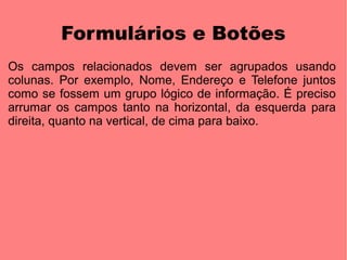 Formulários e Botões
Os campos relacionados devem ser agrupados usando
colunas. Por exemplo, Nome, Endereço e Telefone juntos
como se fossem um grupo lógico de informação. É preciso
arrumar os campos tanto na horizontal, da esquerda para
direita, quanto na vertical, de cima para baixo.
 