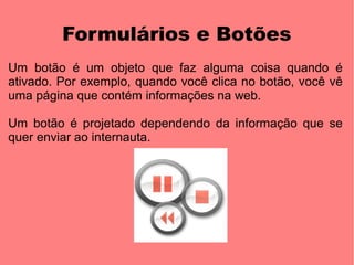 Formulários e Botões
Um botão é um objeto que faz alguma coisa quando é
ativado. Por exemplo, quando você clica no botão, você vê
uma página que contém informações na web.

Um botão é projetado dependendo da informação que se
quer enviar ao internauta.
 