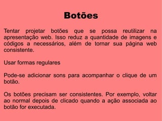 Botões
Tentar projetar botões que se possa reutilizar na
apresentação web. Isso reduz a quantidade de imagens e
códigos a necessários, além de tornar sua página web
consistente.

Usar formas regulares

Pode-se adicionar sons para acompanhar o clique de um
botão.

Os botões precisam ser consistentes. Por exemplo, voltar
ao normal depois de clicado quando a ação associada ao
botão for executada.
 