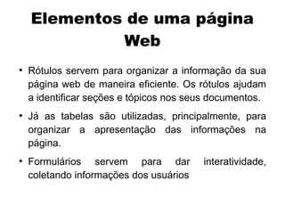 Elementos de uma página
             Web
●
    Rótulos servem para organizar a informação da sua
    página web de maneira eficiente. Os rótulos ajudam
    a identificar seções e tópicos nos seus documentos.
●
    Já as tabelas são utilizadas, principalmente, para
    organizar a apresentação das informações na
    página.
●
    Formulários servem para dar          interatividade,
    coletando informações dos usuários
 