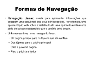 Formas de Navegação
●
    Navegação Linear: usada para apresentar informações que
    possuem uma sequência que deve ser obedecida. Por exemplo, uma
    apresentação web sobre a instalação de uma aplicação contém uma
    série de passos sequenciais que o usuário deve seguir.
●
    Links necessários numa navegação linear:
    –   Da página pricipal para os tópicos que ela contém
    –   Dos tópicos para a página principal
    –   Para a próxima página
    –   Para a página anterior
 