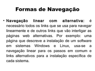 Formas de Navegação
●
    Navegação linear com alternativa: é
    necessário todos os links que se usa para navegar
    linearmente e de outros links que vão interligar as
    páginas web alternativas. Por exemplo: uma
    página que descreve a instalação de um software
    em sistemas Windows e Linux, usa-se a
    navegação linear para os passos em comum e
    links alternativos para a instalação específica de
    cada sistema.
 