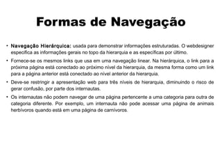 Formas de Navegação
●
    Navegação Hierárquica: usada para demonstrar informações estruturadas. O webdesigner
    especifica as informações gerais no topo da hierarquia e as específicas por último.
●
    Fornece-se os mesmos links que usa em uma navegação linear. Na hierárquica, o link para a
    próxima página está conectado ao próximo nível da hierarquia, da mesma forma como um link
    para a página anterior está conectado ao nível anterior da hierarquia.
●
    Deve-se restringir a apresentação web para três níveis de hierarquia, diminuindo o risco de
    gerar confusão, por parte dos internautas.
●
    Os internautas não podem navegar de uma página pertencente a uma categoria para outra de
    categoria diferente. Por exemplo, um internauta não pode acessar uma página de animais
    herbívoros quando está em uma página de carnívoros.
 