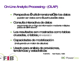 On-Line Analytic Processing - (OLAP) Perspectiva ‘multidimensional’ de los datos pueden ser vistos como ‘cuadrículas’ de datos Consulta interactiva de datos seguimiento de un flujo de información mediante múltiples pasos de “drill-down” Los resultados son mostrados como tablas cruzadas, o tablas  pivotantes Capacidades de modelización  (incluyendo un motor de cálculos) Usado para análisis de previsiones, tendencias y estadísticas FUENTE:  Neil Raden, 1995 
