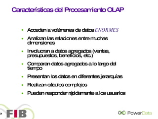 Características del Procesamiento OLAP Acceden a volúmenes de datos  ENORMES Analizan las relaciones entre muchas dimensiones Involucran a datos agregados (ventas, presupuestos, beneficios, etc.) Comparan datos agregados a lo largo del tiempo Presentan los datos en diferentes jerarquías Realizan cálculos complejos Pueden responder rápidamente a los usuarios 