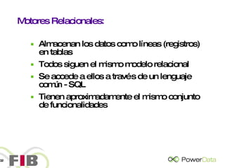 Motores Relacionales: Almacenan los datos como líneas (registros) en tablas Todos siguen el mismo modelo relacional Se accede a ellos a través de un lenguaje común - SQL Tienen aproximadamente el mismo conjunto de funcionalidades 