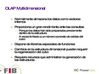 OLAP Multidimensional Normalmente almacena los datos como vectores internos Proporciona un gran rendimiento ante las consultas Porque los datos han sido preparados previamente dentro de la estructura A veces limitado a un número concreto de celdas del cubo Dispone de librerías especiales de funciones Cambios en la estructura dimensional pueden requerir la regeneración del cubo Requiere recursos que administren la generación de las estructuras 