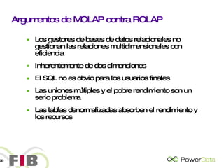Argumentos de MOLAP contra ROLAP Los gestores de bases de datos relacionales no gestionan las relaciones multidimensionales con eficiencia Inherentemente de dos dimensiones El SQL no es obvio para los usuarios finales Las uniones múltiples y el pobre rendimiento son un serio problema Las tablas denormalizadas absorben el rendimiento y los recursos 