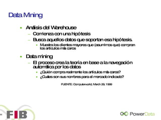 Data Mining Análisis del Warehouse Comienza con una hipótesis Busca aquellos datos que soportan esa hipótesis. Muestra los clientes mayores que (asumimos que) compran los artículos más caros Data mining El proceso crea la teoría en base a la navegación automática por los datos ¿Quién compra realmente los artículos más caros? ¿Cuáles son sus nombres para el mercado indicado?   FUENTE: Computerworld, March 29, 1999 