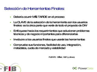 Selección de Herramientas Finales: Debería ocurrir MÁS TARDE en el proceso La CLAVE de la selección de la herramienta son los usuarios finales: es la única parte que verán de todo el proyecto de DW Enfóquese hacia los requerimientos que solucionan problemas técnicos y de negocio importantes para diferenciarlas Involucre a los usuarios finales que usarán las herramientas Compruebe sus funciones, facilidad de uso, integración, metadatos, cuota de mercado y estabilidad FUENTE:  O’Neil, 1997 (y others) 