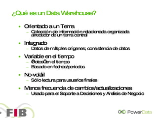 ¿Qué es un Data Warehouse? Orientado a un Tema Colección de información relacionada organizada alrededor de un tema central Integrado Datos de múltiples orígenes; consistencia de datos Variable en el tiempo ‘ Fotos’ en el tiempo Basado en fechas/periodos No-volátil Sólo lectura para usuarios finales Menos frecuencia de cambios/actualizaciones Usado para el Soporte a Decisiones y Análisis de Negocio 