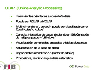 OLAP  (Online Analytic Processing) Herramientas orientadas a consulta/análisis Puede ser ROLAP o MOLAP 'Multi-dimensional', es decir, puede ser visualizada como  ’cuadrículas' o 'cubos' Consulta interactiva de datos, siguiendo un “hilo” a través de múltiples pasos -- 'drill-down' Visualización como tablas cruzadas, y tablas pivotantes Actualización de la base de datos Capacidad de modelización (motor de cálculo) Pronósticos, tendencias y análisis estadístico.  