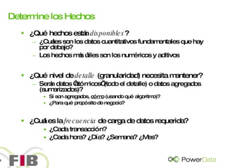 Determine los Hechos ¿Qué hechos están  disponibles ? ¿Cuáles son los datos cuantitativos fundamentales que hay por debajo? Los hechos más útiles son los numéricos y aditivos ¿Qué nivel de  detalle  (granularidad) necesita mantener? Serán datos ‘atómicos’ (todo el detalle) o datos agregados (sumarizados)?  Si son agregados,  cómo  (usando qué algoritmo)? ¿Para qué propósito de negocio? ¿Cuál es la  frecuencia  de carga de datos requerida? ¿Cada transacción?  ¿Cada hora? ¿Día? ¿Semana? ¿Mes? 