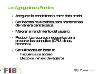 Las Agregaciones Pueden: Asegurar la consistencia entre data marts Ser hechas reutilizables para mantenerlas de manera centralizada Mejorar el rendimiento del usuario Reducir los recursos necesarios para preparar las consultas (CPU, disco, memoria) Ser utilizadas en base a: Frecuencia de acceso Efecto del número de registros 