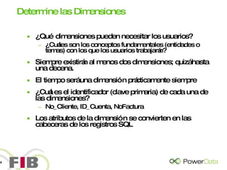 Determine las Dimensiones ¿Qué dimensiones pueden necesitar los usuarios? ¿Cuáles son los conceptos fundamentales (entidades o temas) con los que los usuarios trabajarán? Siempre existirán al menos dos dimensiones; quizá hasta una decena. El tiempo será una dimensión prácticamente siempre ¿Cuál es el identificador (clave primaria) de cada una de las dimensiones? No_Cliente, ID_Cuenta, NoFactura Los atributos de la dimensión se convierten en las cabeceras de los registros SQL 
