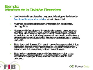 Ejemplo: Intereses de la División Financiera La división financiera ha preparado la siguiente lista de  funcionalidades deseables  en el data mart.  Muchos de estos datos son información de cliente / demográfica.  Nos permitirá evaluar el impacto de costes en nuestros clientes, ubicación y uso por nuestros clientes, costes incurridos por ubicación para servir a nuestros clientes y otros tipos de evaluaciones financieras relativas a costes, uso, etc. Este tipo de información será muy valiosa para dirigir los aspectos financieros y políticos de las planificaciones y soluciones futuras a los problemas actuales.  Esta información nos permitirá contestar mejor a las importantes preguntas que aparecerán durante ese proceso. 
