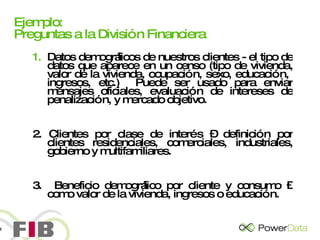 Ejemplo: Preguntas a la División Financiera Datos demográficos de nuestros clientes - el tipo de datos que aparece en un censo (tipo de vivienda, valor de la vivienda, ocupación, sexo, educación,  ingresos, etc.)  Puede ser usado para enviar mensajes oficiales, evaluación de intereses de penalización, y mercado objetivo.  2. Clientes por clase de interés – definición por clientes residenciales, comerciales, industriales, gobierno y multifamiliares.  3.  Beneficio demográfico por cliente y consumo – como valor de la vivienda, ingresos o educación. 
