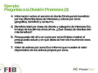 Ejemplo: Preguntas a la División Financiera (2) 4. Información sobre el servicio al cliente – incluyendo beneficio por los diferentes tipos de intereses y cobros por zona geográfica, beneficio y consumo. 5. Beneficio total por clase de cliente y categoría de intereses – a lo largo de los últimos cinco años. ¿Qué clases de clientes dan más beneficio? 6. Presupuesto del año en curso por zona – debe mostrar el presupuesto actual y en qué áreas se han ido incurriendo esos costes. 7. Valor de activos por zona – un informe que muestre el valor depreciativo de los activos propios por zona. 