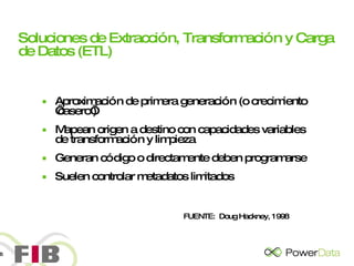 Soluciones de Extracción, Transformación y Carga de Datos (ETL)   Aproximación de primera generación (o crecimiento ‘casero’) Mapean origen a destino con capacidades variables de transformación y limpieza Generan código o directamente deben programarse Suelen controlar metadatos limitados FUENTE:  Doug Hackney, 1998 