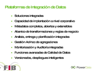 Plataformas de Integración de Datos Soluciones integradas Capacidad de implantación a nivel corporativo Metadatos completos, abiertos y extensibles Abanico de transformaciones y reglas de negocio Análisis, entrega y planificación integradas Gestión Ad-hoc de agregaciones Monitorización y Auditoría integradas Funciones avanzadas de Calidad de Datos Versionados, despliegues inteligentes 