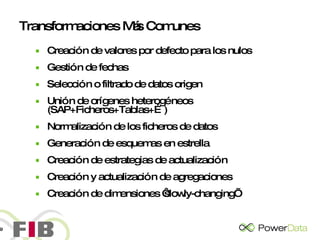 Transformaciones Más Comunes Creación de valores por defecto para los nulos Gestión de fechas Selección o filtrado de datos origen Unión de orígenes heterogéneos (SAP+Ficheros+Tablas+…) Normalización de los ficheros de datos Generación de esquemas en estrella Creación de estrategias de actualización Creación y actualización de agregaciones Creación de dimensiones ‘slowly-changing’ 
