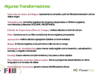 Algunas Transformaciones Selección de datos del Origen  representa la consulta o primer filtrado/ordenación de los datos origen Normalización  convierte registros de orígenes relacionales o VSAM a registros normalizados (cláusulas OCCURS, REDEFINES) Cálculo de Expresiones/Nuevos Campos  realiza cálculos a nivel de campo Filtro  funciona como un filtro condicional de los registros procesados Agregación  realiza cálculos agregados (totales o incrementales) Rango   limita los registros a los primeros o últimos de un rango Estrategia de Actualización  para marcar cada registro como inserción, actualización, borrado, o registro rechazado Lookup  busca valores complementarios y los pasa a otros objetos Procedimientos Externos/Almacenados  llama a programas desarrollados en otros lenguajes o en la base de datos Generador de Secuencia  genera nuevos identificadores únicos 