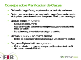 Consejos sobre Planificación de Cargas Orden de carga  – cargue primero las tablas independientes Determine la ventana necesaria de carga  – use las horas de inicio y final para determinar el tiempo necesario para las cargas Ejecute cargas  en paralelo Ejecución concurrente Uso de threads, desarrollos multiproceso, paralelización de base de datos No sobrecargue los sistemas origen o destino Carque  en paralelo  un mismo destino Datos de sistemas independientes que van al mismo destino  Cargue múltiples destinos  en paralelo Datos del mismo origen que vayan a diferentes destinos – ahorre accesos de lectura 