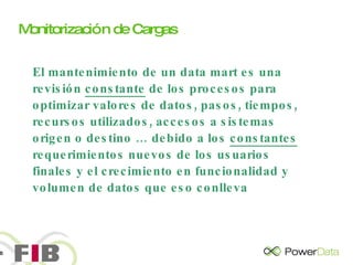 El mantenimiento de un data mart es una revisión  constante  de los procesos para optimizar valores de datos, pasos, tiempos, recursos utilizados, accesos a sistemas origen o destino … debido a los  constantes  requerimientos nuevos de los usuarios finales y el crecimiento en funcionalidad y volumen de datos que eso conlleva Monitorización de Cargas 