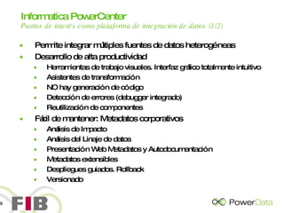 Informatica PowerCenter   Puntos de interés como plataforma de integración de datos (1/2) Permite integrar múltiples fuentes de datos heterogéneas Desarrollo de alta productividad Herramientas de trabajo visuales. Interfaz gráfico totalmente intuitivo Asistentes de transformación NO hay generación de código Detección de errores (debugger integrado) Reutilización de componentes Fácil de mantener: Metadatos corporativos Análisis de Impacto Análisis del Linaje de datos Presentación Web Metadatos y Autodocumentación Metadatos extensibles Despliegues guiados. Rollback Versionado 