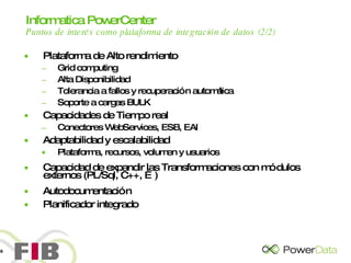 Informatica PowerCenter   Puntos de interés como plataforma de integración de datos (2/2) Plataforma de Alto rendimiento Grid computing Alta Disponibilidad Tolerancia a fallos y recuperación automática Soporte a cargas BULK Capacidades de Tiempo real Conectores WebServices, ESB, EAI Adaptabilidad y escalabilidad Plataforma, recursos, volumen y usuarios Capacidad de expandir las Transformaciones con módulos externos (PL/Sql, C++, …) Autodocumentación Planificador integrado 
