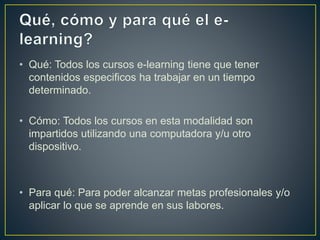 • Qué: Todos los cursos e-learning tiene que tener
contenidos especificos ha trabajar en un tiempo
determinado.
• Cómo: Todos los cursos en esta modalidad son
impartidos utilizando una computadora y/u otro
dispositivo.
• Para qué: Para poder alcanzar metas profesionales y/o
aplicar lo que se aprende en sus labores.
 