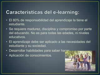 • El 80% de responsabilidad del aprendizaje la tiene el
estudiante.
• Se requiere madurez, disciplina y compromiso por parte
del educando. No es para todas las edades, ni niveles
educativos.
• El aprendizaje debe ser aplicado a las necesidades del
estudiante y su sociedad.
• Desarrollar habilidades para saber hacer.
• Aplicación de conocimientos.
 
