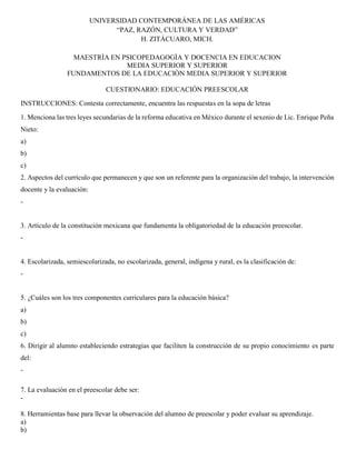 UNIVERSIDAD CONTEMPORÁNEA DE LAS AMÉRICAS
“PAZ, RAZÓN, CULTURA Y VERDAD”
H. ZITÁCUARO, MICH.
MAESTRÌA EN PSICOPEDAGOGÌA Y DOCENCIA EN EDUCACION
MEDIA SUPERIOR Y SUPERIOR
FUNDAMENTOS DE LA EDUCACIÒN MEDIA SUPERIOR Y SUPERIOR
CUESTIONARIO: EDUCACIÓN PREESCOLAR
INSTRUCCIONES: Contesta correctamente, encuentra las respuestas en la sopa de letras
1. Menciona las tres leyes secundarias de la reforma educativa en México durante el sexenio de Lic. Enrique Peña
Nieto:
a)
b)
c)
2. Aspectos del currículo que permanecen y que son un referente para la organización del trabajo, la intervención
docente y la evaluación:
-
3. Artículo de la constitución mexicana que fundamenta la obligatoriedad de la educación preescolar.
-
4. Escolarizada, semiescolarizada, no escolarizada, general, indígena y rural, es la clasificación de:
-
5. ¿Cuáles son los tres componentes curriculares para la educación básica?
a)
b)
c)
6. Dirigir al alumno estableciendo estrategias que faciliten la construcción de su propio conocimiento es parte
del:
-
7. La evaluación en el preescolar debe ser:
-
8. Herramientas base para llevar la observación del alumno de preescolar y poder evaluar su aprendizaje.
a)
b)
 