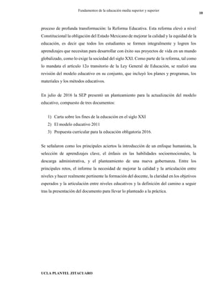 UCLA PLANTEL ZITACUARO
10
Fundamentos de la educación media superior y superior
proceso de profunda transformación: la Reforma Educativa. Esta reforma elevó a nivel
Constitucional la obligación del Estado Mexicano de mejorar la calidad y la equidad de la
educación, es decir que todos los estudiantes se formen integralmente y logren los
aprendizajes que necesitan para desarrollar con éxito sus proyectos de vida en un mundo
globalizado, como lo exige la sociedad del siglo XXI. Como parte de la reforma, tal como
lo mandata el artículo 12o transitorio de la Ley General de Educación, se realizó una
revisión del modelo educativo en su conjunto, que incluyó los planes y programas, los
materiales y los métodos educativos.
En julio de 2016 la SEP presentó un planteamiento para la actualización del modelo
educativo, compuesto de tres documentos:
1) Carta sobre los fines de la educación en el siglo XXI
2) El modelo educativo 2011
3) Propuesta curricular para la educación obligatoria 2016.
Se señalaron como los principales aciertos la introducción de un enfoque humanista, la
selección de aprendizajes clave, el énfasis en las habilidades socioemocionales, la
descarga administrativa, y el planteamiento de una nueva gobernanza. Entre los
principales retos, el informe la necesidad de mejorar la calidad y la articulación entre
niveles y hacer realmente pertinente la formación del docente, la claridad en los objetivos
esperados y la articulación entre niveles educativos y la definición del camino a seguir
tras la presentación del documento para llevar lo planteado a la práctica.
 