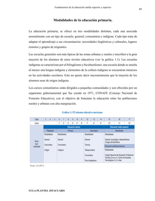 UCLA PLANTEL ZITACUARO
12
Fundamentos de la educación media superior y superior
Modalidades de la educación primaria.
La educación primaria, se ofrece en tres modalidades distintas, cada una asociada
normalmente con un tipo de escuela: general, comunitaria e indígena. Cada tipo trata de
adaptar el aprendizaje a sus circunstancias: necesidades lingüísticas y culturales, lugares
remotos y grupos de migrantes.
Las escuelas generales son más típicas de las zonas urbanas y rurales e inscriben a la gran
mayoría de los alumnos de estos niveles educativos (ver la gráfica 1.1). Las escuelas
indígenas se caracterizan por el bilingüismo y biculturalismo: una escuela donde se enseña
al menos una lengua indígena y elementos de la cultura indígena se encuentran inmersos
en las actividades escolares. Esto no quiere decir necesariamente que la mayoría de los
alumnos sean de origen indígena.
Los cursos comunitarios están dirigidos a pequeñas comunidades y son ofrecidos por un
organismo gubernamental que fue creado en 1971, CONAFE (Consejo Nacional de
Fomento Educativo), con el objetivo de fomentar la educación entre las poblaciones
rurales y urbanas con alta marginación.
CARACTERÍSTICAS DE LOS PROGRAMAS DE ESTUDIO
 