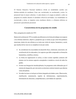 UCLA PLANTEL ZITACUARO
13
Fundamentos de la educación media superior y superior
El Sistema Educativo Nacional también se divide en modalidades acordes con
distintos métodos de enseñanza. Estas son: escolarizada, no escolarizada y mixta. La
presencial tiene la mayor cobertura. A cada alumno se le asigna un plantel y cubre un
programa de estudios durante el calendario oficial de actividades. Las modalidades no
escolarizada y mixta, se imparten como enseñanza abierta o a distancia deforma no
presencial o parcialmente presencial.
Características de los programas de estudio
Plan y programa de estudios de 1972
Dentro de la reforma de 1972 se notaba una diferencia en la forma de trabajar con respecto
a las reformas anteriores, objetivo y propósitos que se tenían ya que como bien podemos
mencionar, dentro de esta reforma ya se tenía una visión de mejora, humanista y social,
que muchas de las veces no se cumplían al cien por ciento.
 Se consideraron las necesidades de desarrollo físico, intelectual, emocional y de
socialización de los educandos y los aspectos que debe comprender su formación
humanística, científica y técnica.
 La forma de organización es cíclica, es decir existen repetidos contactos del
alumno con los mismos aspectos conceptuales o temáticos a través de todos los
grados.
 Existen una Integración interdisciplinaria, los programas están elaborados por el
sistema de integración, por esta razón su estructura contiene temarios que abarcan
varias disciplinas.
 En todas las áreas se incluyen en forma integrada actividades como. Observación,
clasificación, enumeración, registro de informaciones, experimentación,
formulación de soluciones, comprobaciones y actividades de expresión.
 